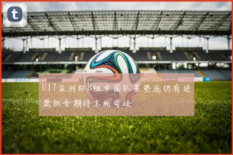 U17亚洲杯B组中国队虽垫底仍有逆袭机会期待末轮奇迹