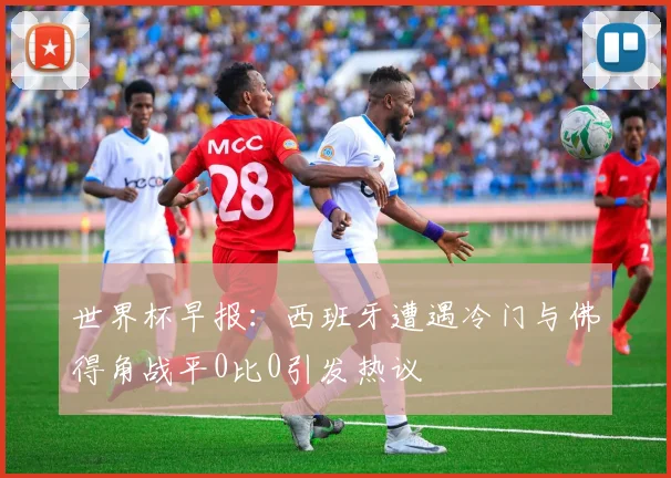 世界杯早报：西班牙遭遇冷门与佛得角战平0比0引发热议