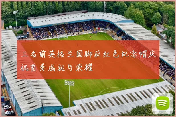 三名前英格兰国脚获红色纪念帽庆祝首秀成就与荣耀