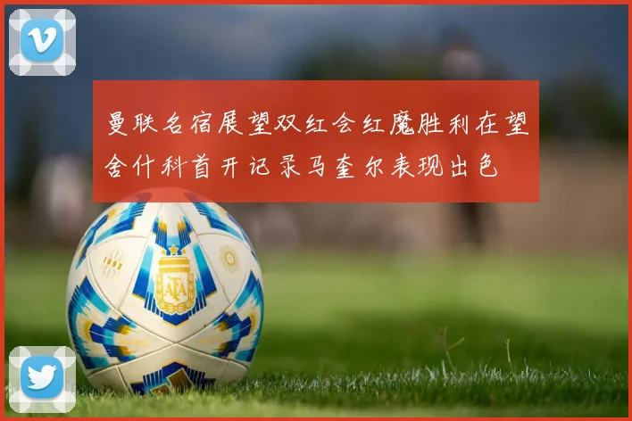 曼联名宿展望双红会红魔胜利在望舍什科首开记录马奎尔表现出色