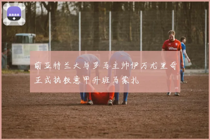 前亚特兰大与罗马主帅伊万尤里奇正式执教意甲升班马蒙扎