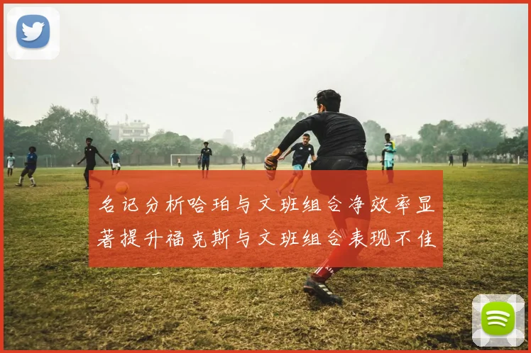 名记分析哈珀与文班组合净效率显著提升福克斯与文班组合表现不佳差距明显