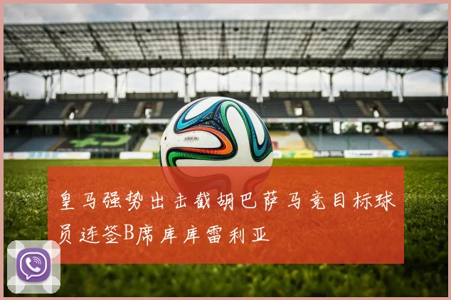 皇马强势出击截胡巴萨马竞目标球员连签B席库库雷利亚