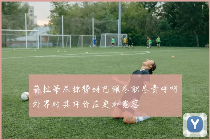 普拉蒂尼称赞姆巴佩尽职尽责呼吁外界对其评价应更加宽容