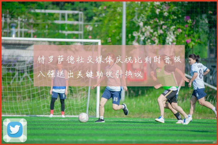 特罗萨德社交媒体庆祝比利时晋级八强送出关键助攻引热议
