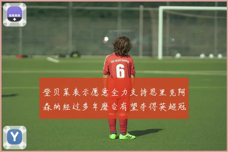 登贝莱表示愿意全力支持恩里克阿森纳经过多年磨合有望夺得英超冠军