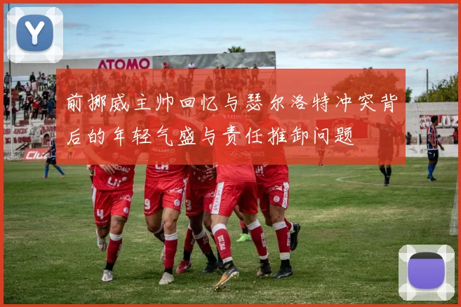 前挪威主帅回忆与瑟尔洛特冲突背后的年轻气盛与责任推卸问题