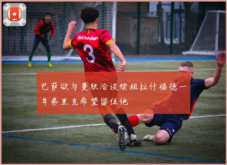 巴萨欲与曼联洽谈续租拉什福德一年弗里克希望留住他