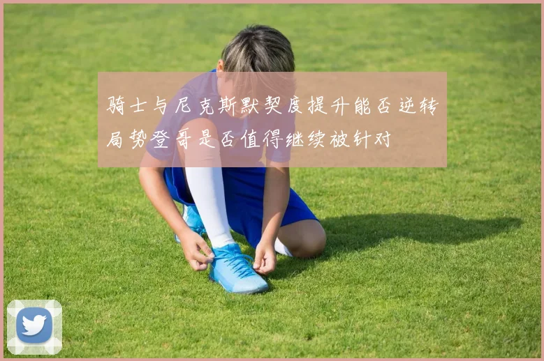 骑士与尼克斯默契度提升能否逆转局势登哥是否值得继续被针对