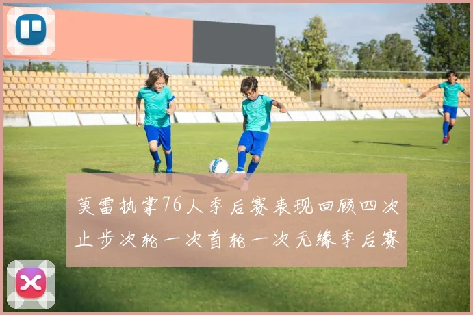 莫雷执掌76人季后赛表现回顾四次止步次轮一次首轮一次无缘季后赛