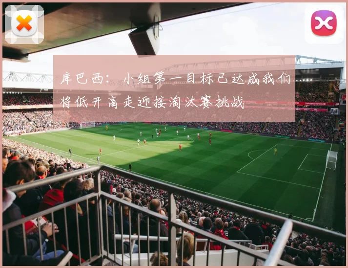 库巴西：小组第一目标已达成我们将低开高走迎接淘汰赛挑战