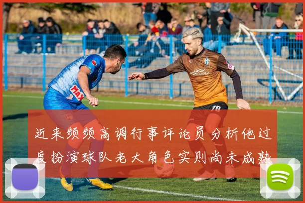 近来频频高调行事评论员分析他过度扮演球队老大角色实则尚未成熟