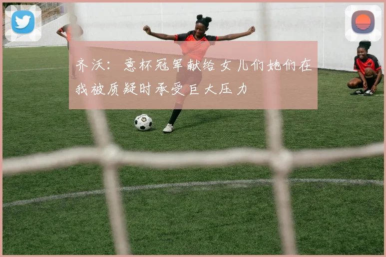 齐沃：意杯冠军献给女儿们她们在我被质疑时承受巨大压力
