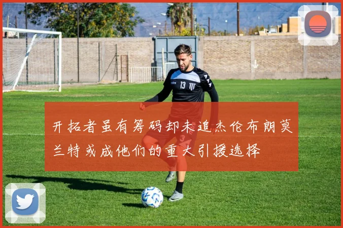 开拓者虽有筹码却未追杰伦布朗莫兰特或成他们的重大引援选择