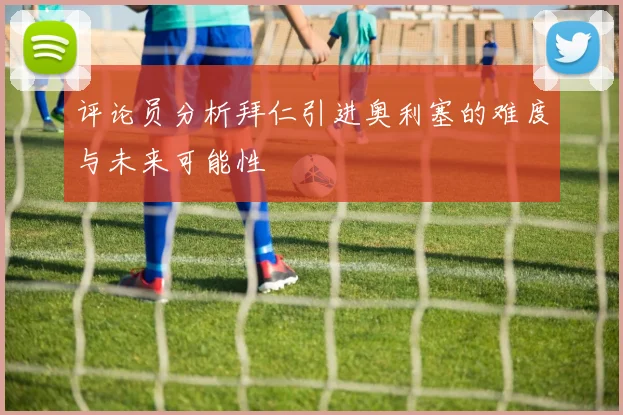 评论员分析拜仁引进奥利塞的难度与未来可能性
