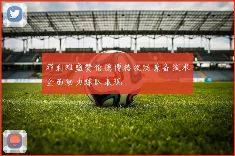 邓利维盛赞伦德博格攻防兼备技术全面助力球队表现