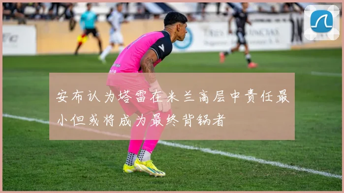 安布认为塔雷在米兰高层中责任最小但或将成为最终背锅者