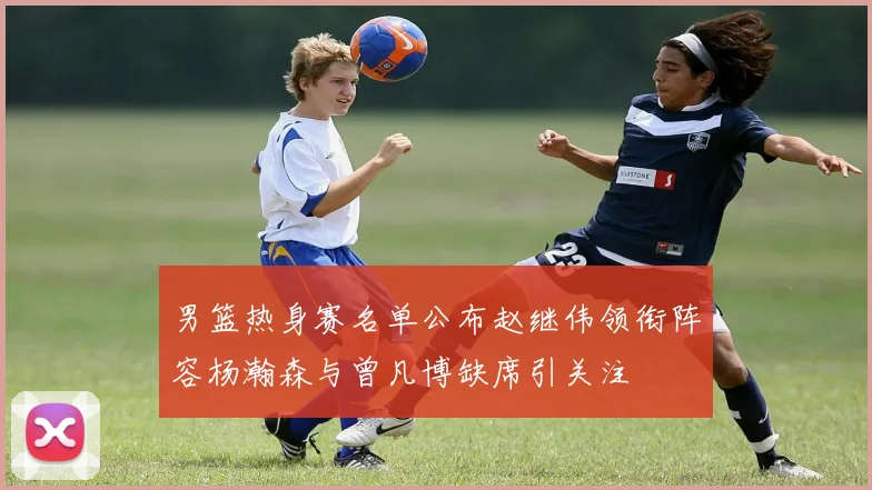 男篮热身赛名单公布赵继伟领衔阵容杨瀚森与曾凡博缺席引关注