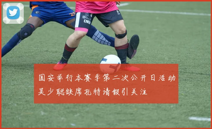 国安举行本赛季第二次公开日活动吴少聪缺席孔特请假引关注