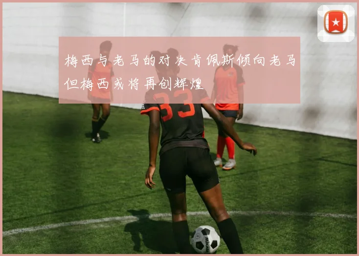 梅西与老马的对决肯佩斯倾向老马但梅西或将再创辉煌