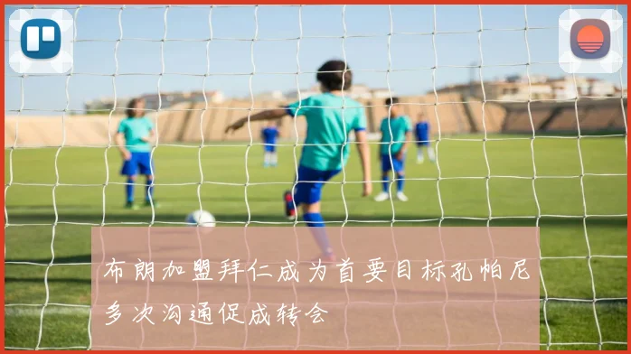 布朗加盟拜仁成为首要目标孔帕尼多次沟通促成转会
