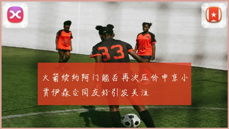 火箭续约阿门能否再次压价申京小贾伊森合同友好引发关注