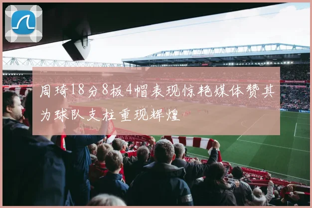 周琦18分8板4帽表现惊艳媒体赞其为球队支柱重现辉煌